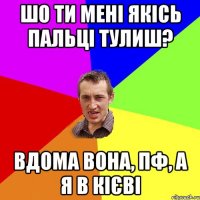 шо ти мені якісь пальці тулиш? вдома вона, пф, а я в кієві