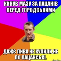 кинув мазу за пацанів перед городськими дажє пива не купили,не по пацанські.