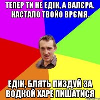 тепер ти не едік, а валєра. настало твойо врємя. едік, блять пиздуй за водкой харе пишатися