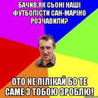 бачив,як сьоні наші футболісти сан-маріно розчавили? ото не пілікай бо те саме з тобою зроблю!