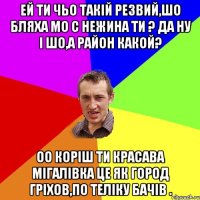 ей ти чьо такій резвий,шо бляха мо с нежина ти ? да ну і шо,а район какой? оо коріш ти красава мігалівка це як город гріхов,по теліку бачів .