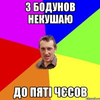 з бодунов некушаю до пяті чєсов