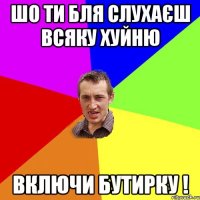 шо ти бля слухаєш всяку хуйню включи бутирку !