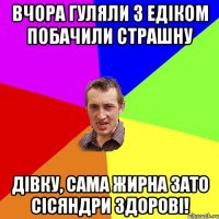 вчора гуляли з едіком побачили страшну дівку, сама жирна зато сісяндри здорові!