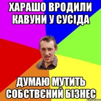 харашо вродили кавуни у сусіда думаю мутить собствєний бізнес