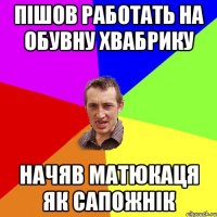 пішов работать на обувну хвабрику начяв матюкаця як сапожнік