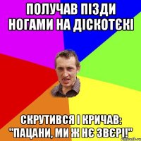 получав пізди ногами на діскотєкі скрутився і кричав: "пацани, ми ж нє звєрі!"