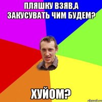 пляшку взяв,а закусувать чим будем? хуйом?