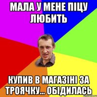 мала у мене піцу любить купив в магазіні за троячку... обідилась