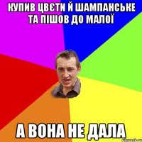 купив цвєти й шампанське та пішов до малої а вона не дала