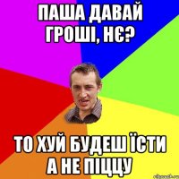 паша давай гроші, нє? то хуй будеш їсти а не піццу