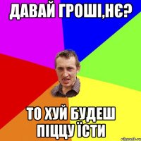 давай гроші,нє? то хуй будеш піццу їсти