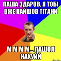 паша здаров, я тобі вже найшов тітани м м м м... пашол нахуйй