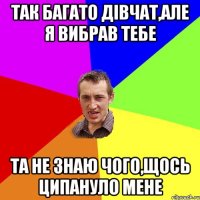 так багато дівчат,але я вибрав тебе та не знаю чого,щось ципануло мене