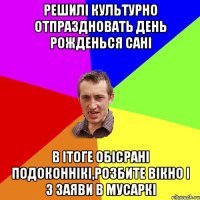 решилi культурно отпраздновать день рожденься санi в iтоге обicранi подоконнiкi,розбите вiкно i 3 заяви в мусаркi