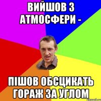 вийшов з атмосфери - пішов обсцикать гораж за углом