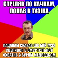 стріляв по качкам, попав в тузіка пацанам сказав шо мій тузя сцепився в смєртєльной схваткє з бурим медведьом