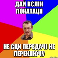 дай вєлік покатаця не сци передачі не переключу