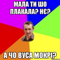 мала ти шо плакала? нє? а чо вуса мокрі?