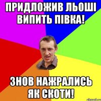 придложив льоші випить півка! знов нажрались як скоти!