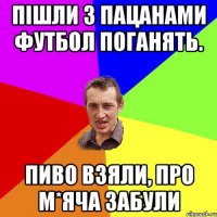 пішли з пацанами футбол поганять. пиво взяли, про м*яча забули