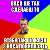 вася ше так сделаеш то в"эбу так шо кози з носа повилазять