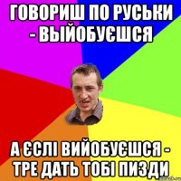 говориш по руськи - выйобуєшся а єслі вийобуєшся - тре дать тобі пизди