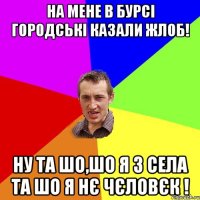 на мене в бурсі городські казали жлоб! ну та шо,шо я з села та шо я нє чєловєк !