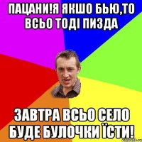 пацани!я якшо бью,то всьо тоді пизда завтра всьо село буде булочки їсти!