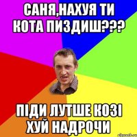 саня,нахуя ти кота пиздиш??? піди лутше козі хуй надрочи