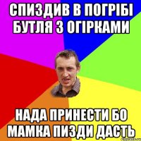 спиздив в погрібі бутля з огірками нада принести бо мамка пизди дасть