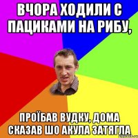 вчора ходили с пациками на рибу, проїбав вудку, дома сказав шо акула затягла