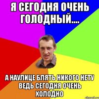 я сегодня очень голодный.... а наулице блять никого нету ведь сегодня очень холодно