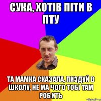 сука, хотів піти в пту та мамка сказала, пиздуй в школу, не ма чого тобі там робить