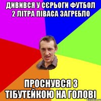 дивився у сєрьоги футбол 2 літра піваса загребло проснувся з тібутейкою на голові