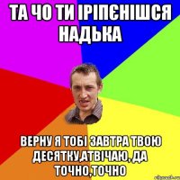 та чо ти іріпєнішся надька верну я тобі завтра твою десятку,атвічаю, да точно,точно