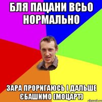 бля пацани всьо нормально зара проригаюсь і дальше єбашимо (моцарт)