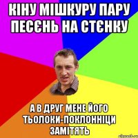 кіну мішкуру пару песєнь на стєнку а в друг мене його тьолоки-поклонніци замітять