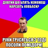 довгий шо блять неможеш нарізать ковбаси? руки трусяться ? тоді посоли помідори!