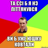 та єсі б я нэ піттянувся ви б уже юшку ковтали