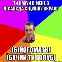 ти нахуй в мене з лісапєда сідушку вкрав? їбійогомать! їбучий ти голуб!