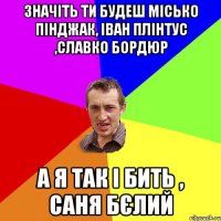 значіть ти будеш місько пінджак, іван плінтус ,славко бордюр а я так і бить , саня бєлий