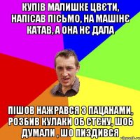 купів малишке цвєти, напісав пісьмо, на машінє катав, а она нє дала пішов нажрався з пацанами, розбив кулаки об стєну, шоб думали , шо пиздився