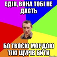 едік, вона тобі не дасть бо твоєю мордою тікі щурів бити