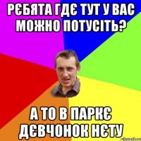 рєбята гдє тут у вас можно потусiть? а то в паркє дєвчонок нєту