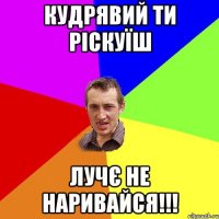 кудрявий ти ріскуїш лучє не наривайся!!!