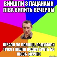 вийшли з пацанами піва випить вечером вїбали по пляшці, подумали трохі і пішли водку брать бо шось скучно