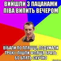 вийшли з пацанами піва випить вечером вїбали по пляшці, подумали трохі і пішли флящя брать бо блять скучно