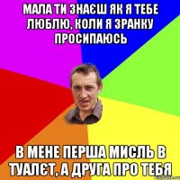 мала ти знаєш як я тебе люблю, коли я зранку просипаюсь в мене перша мисль в туалєт, а друга про тебя