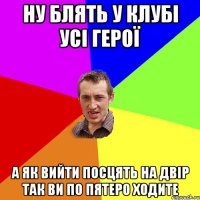 ну блять у клубі усі герої а як вийти посцять на двір так ви по пятеро ходите